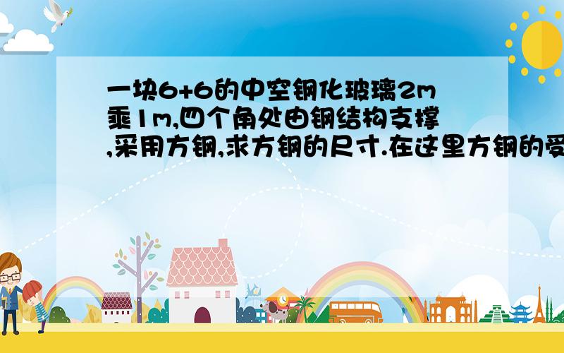 一块6+6的中空钢化玻璃2m乘1m,四个角处由钢结构支撑,采用方钢,求方钢的尺寸.在这里方钢的受力怎么算?最好能将计算全部算完,