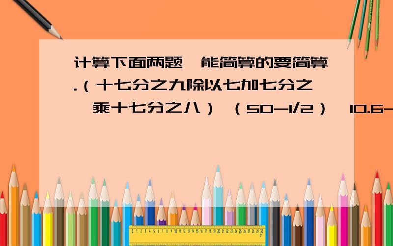 计算下面两题,能简算的要简算.（十七分之九除以七加七分之一乘十七分之八） （50-1/2）*10.6-49.5*0.6