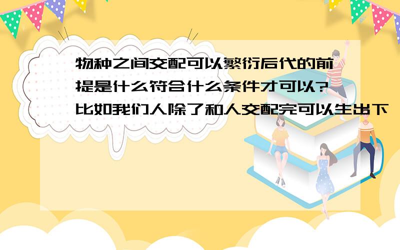 物种之间交配可以繁衍后代的前提是什么符合什么条件才可以?比如我们人除了和人交配完可以生出下一代,还能和其他生物生出下一代吗?