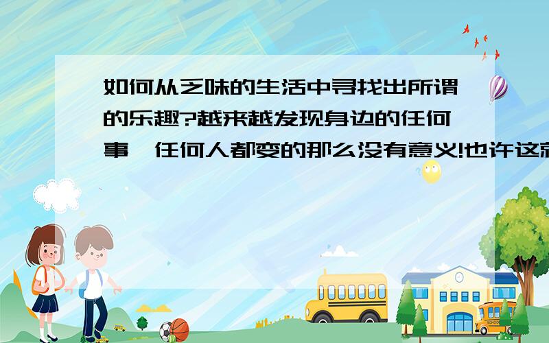 如何从乏味的生活中寻找出所谓的乐趣?越来越发现身边的任何事,任何人都变的那么没有意义!也许这就是[生活],而我则是根本不明白[生活]含义的那一个!