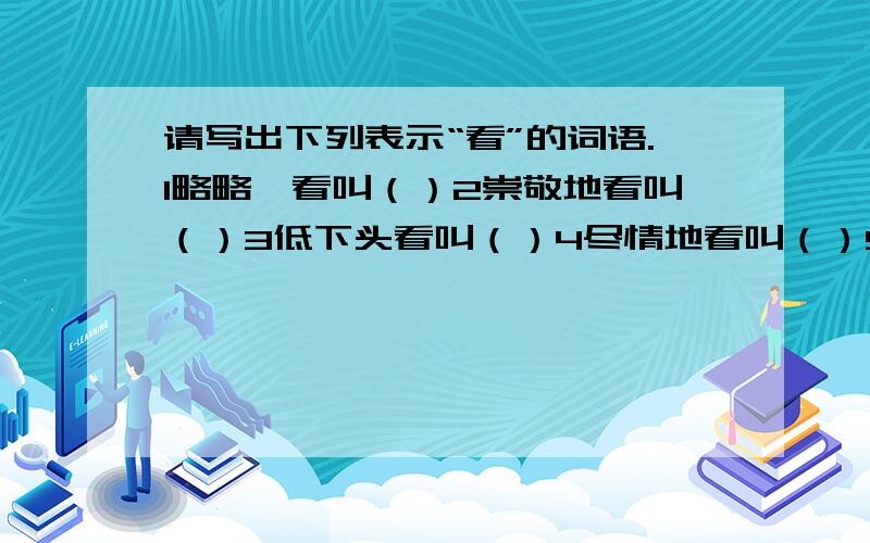 请写出下列表示“看”的词语.1略略一看叫（）2崇敬地看叫（）3低下头看叫（）4尽情地看叫（）5亲眼所见叫（）6集中视力看叫（）7很快看一下叫（）8斜着眼睛看叫（）9从小孔里偷看叫（