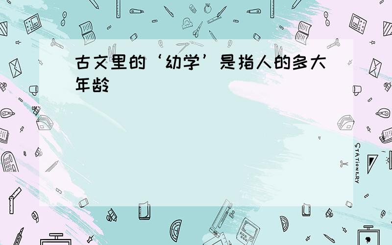 古文里的‘幼学’是指人的多大年龄