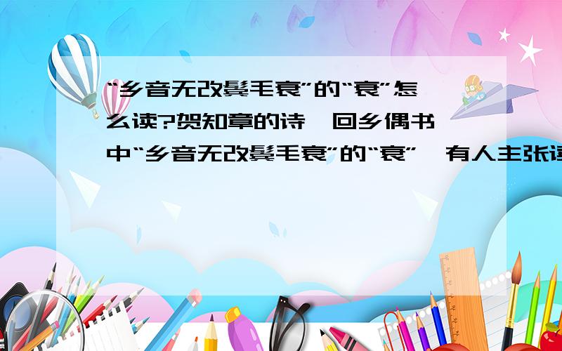 “乡音无改鬓毛衰”的“衰”怎么读?贺知章的诗《回乡偶书》中“乡音无改鬓毛衰”的“衰”,有人主张读shuāi,也有人主张读cuī.到底应当怎么读?1）先看看贺知章的简介：贺知章(659—744),字