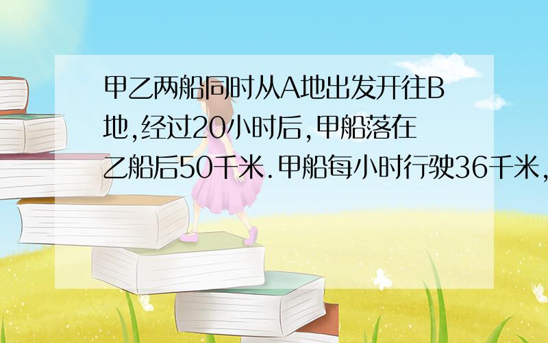 甲乙两船同时从A地出发开往B地,经过20小时后,甲船落在乙船后50千米.甲船每小时行驶36千米,乙每时行要列方程   不要出现*这个符号 急!