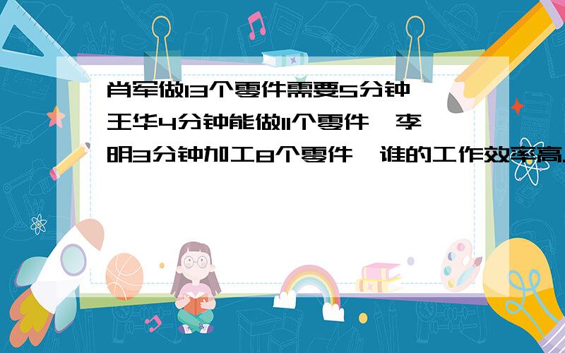 肖军做13个零件需要5分钟,王华4分钟能做11个零件,李明3分钟加工8个零件,谁的工作效率高.