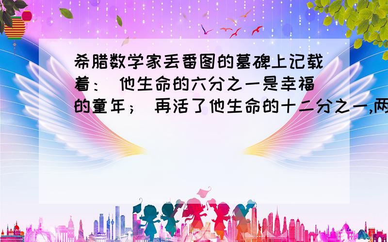 希腊数学家丢番图的墓碑上记载着： 他生命的六分之一是幸福的童年； 再活了他生命的十二分之一,两颊长起了细细的胡须； 他结了婚,又度过了一生的七分之一； 再过五年,他有了儿子,感