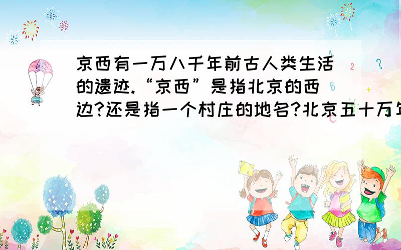 京西有一万八千年前古人类生活的遗迹.“京西”是指北京的西边?还是指一个村庄的地名?北京五十万年前就有古人类居住,京西有一万八千年前古人类生活的遗迹.