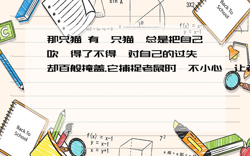 那只猫 有一只猫,总是把自己吹嘘得了不得,对自己的过失,却百般掩盖.它捕捉老鼠时,不小心,让老鼠逃跑了.于是,它就说：“我是看它太瘦,才放它的,等它以后养肥了再说.”它到河边捉鱼,被鲤