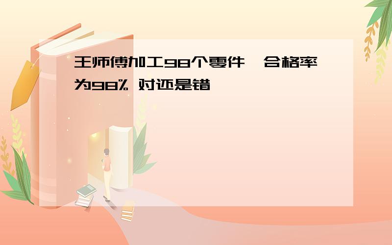 王师傅加工98个零件,合格率为98% 对还是错