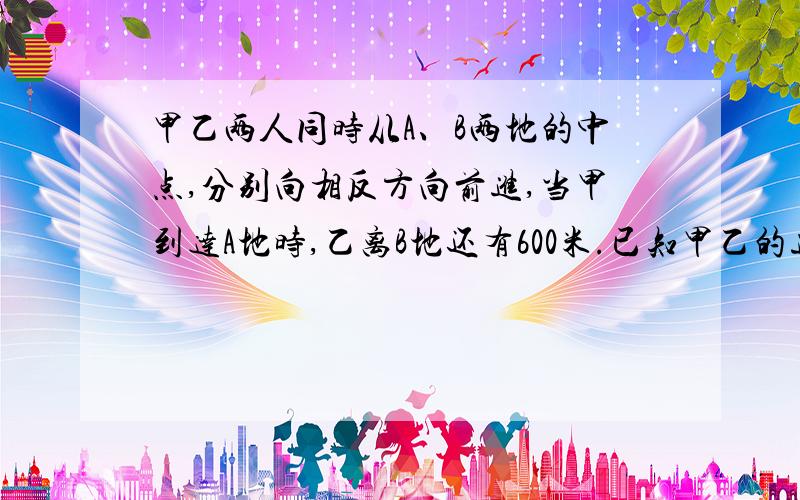 甲乙两人同时从A、B两地的中点,分别向相反方向前进,当甲到达A地时,乙离B地还有600米.已知甲乙的速度比是8:5.两地相距多少米?