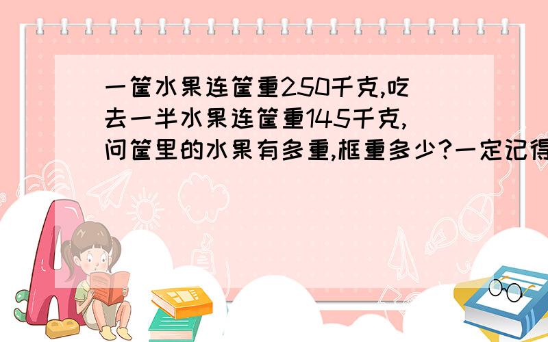 一筐水果连筐重250千克,吃去一半水果连筐重145千克,问筐里的水果有多重,框重多少?一定记得是两问两答哦!