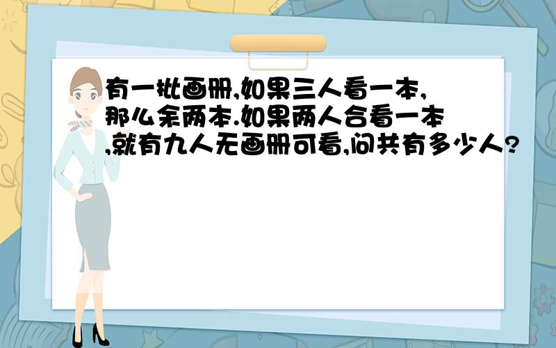 有一批画册,如果三人看一本,那么余两本.如果两人合看一本,就有九人无画册可看,问共有多少人?