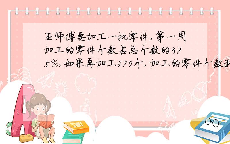 王师傅要加工一批零件,第一周加工的零件个数占总个数的37.5%,如果再加工270个,加工的零件个数和总个数的比为3：5,这批零件有多少个?算式