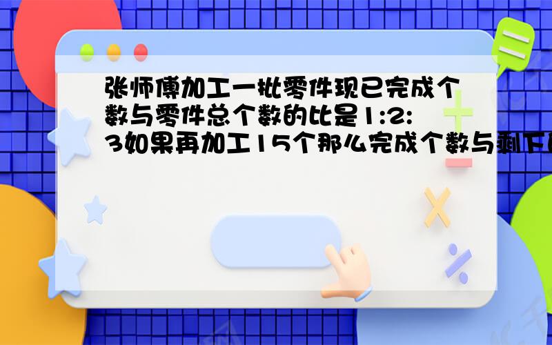 张师傅加工一批零件现已完成个数与零件总个数的比是1:2:3如果再加工15个那么完成个数与剩下的个数同样多这批零件共有几个