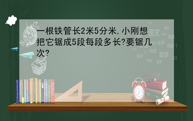 一根铁管长2米5分米,小刚想把它锯成5段每段多长?要锯几次?