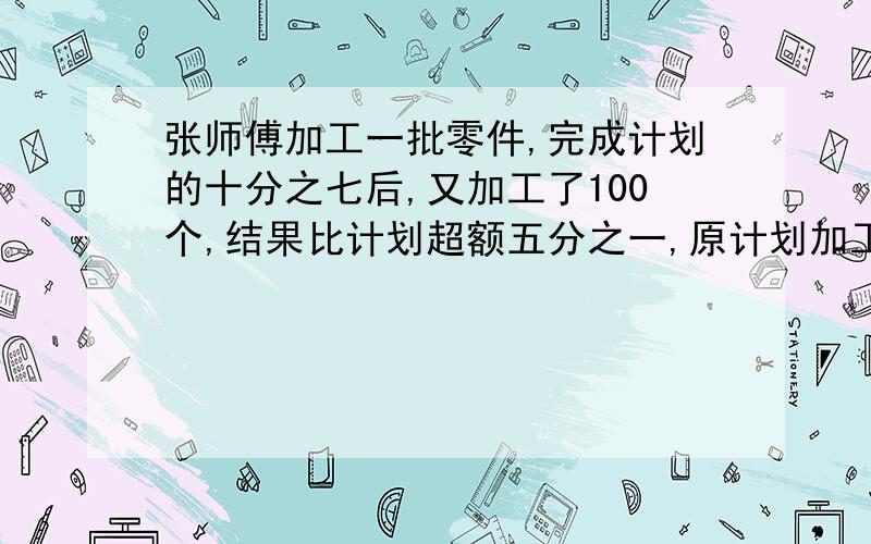 张师傅加工一批零件,完成计划的十分之七后,又加工了100个,结果比计划超额五分之一,原计划加工多少个?