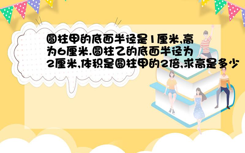 圆柱甲的底面半径是1厘米,高为6厘米.圆柱乙的底面半径为2厘米,体积是圆柱甲的2倍,求高是多少