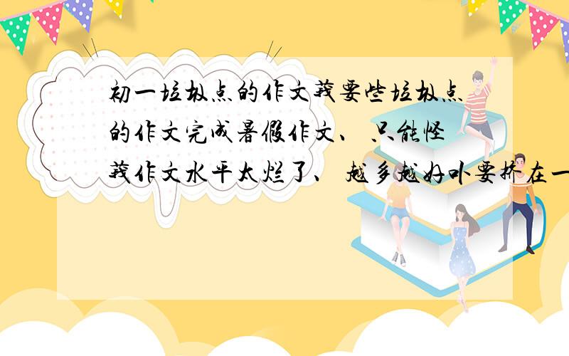 初一垃圾点的作文莪要些垃圾点的作文完成暑假作文、 只能怪莪作文水平太烂了、 越多越好卟要挤在一块看不清 十几篇、 要短点的.否则卟给.