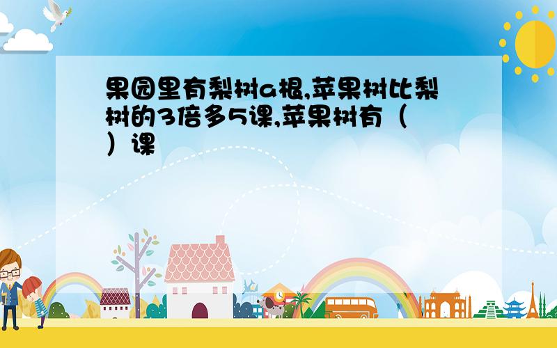 果园里有梨树a根,苹果树比梨树的3倍多5课,苹果树有（ ）课