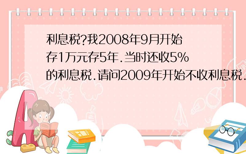 利息税?我2008年9月开始存1万元存5年.当时还收5%的利息税.请问2009年开始不收利息税.那我的存款当时存的时间利率是5.85%利息税是5%请问我的存款从2009年起利率下调了.我的利息怎么计算.是按5