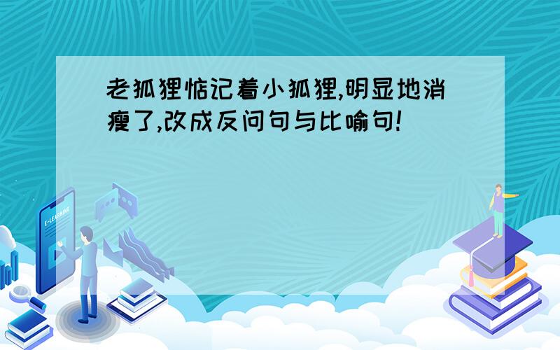 老狐狸惦记着小狐狸,明显地消瘦了,改成反问句与比喻句!