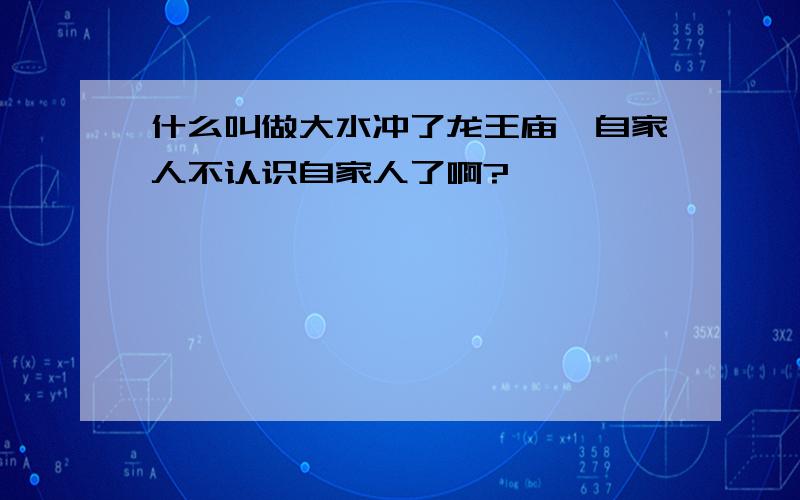 什么叫做大水冲了龙王庙,自家人不认识自家人了啊?