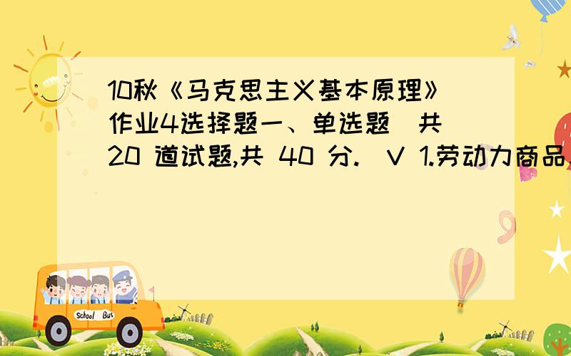 10秋《马克思主义基本原理》作业4选择题一、单选题（共 20 道试题,共 40 分.）V 1.劳动力商品与其他商品不同的最根本特征是()A.劳动力存在于人的身体之内B.劳动力在一定条件下可以转化为