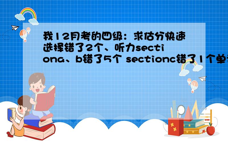 我12月考的四级：求估分快速选择错了2个、听力sectiona、b错了5个 sectionc错了1个单词1.5个（其中一个句子就错个单词）、阅读错1个选词填空2个选择、完型错1个、翻译错2个、作文还可以.大概