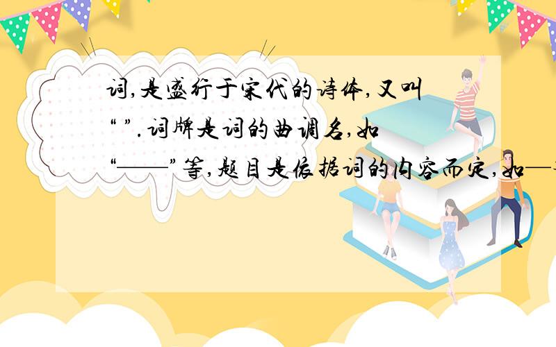 词,是盛行于宋代的诗体,又叫“ ”.词牌是词的曲调名,如“——”等,题目是依据词的内容而定,如—等