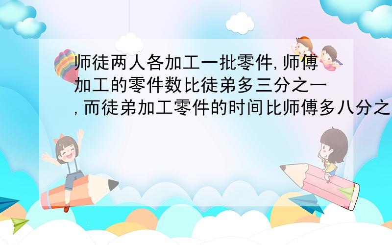 师徒两人各加工一批零件,师傅加工的零件数比徒弟多三分之一,而徒弟加工零件的时间比师傅多八分之一,那么,师傅的工作效率比徒弟高百分之几（过程）