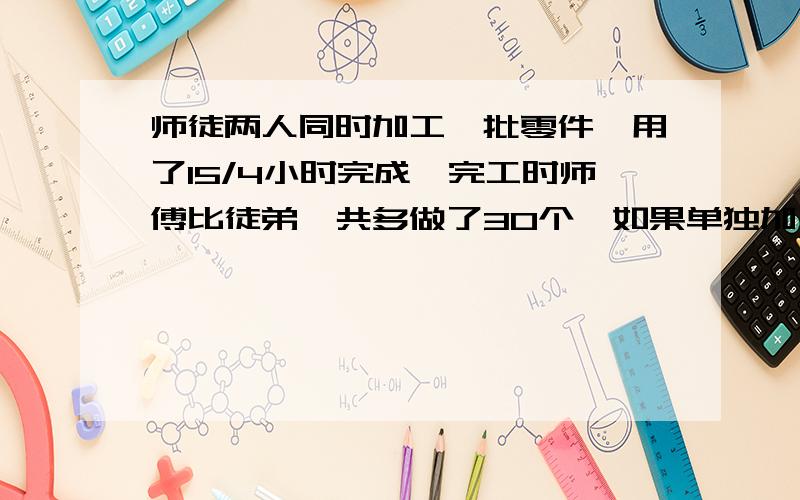 师徒两人同时加工一批零件,用了15/4小时完成,完工时师傅比徒弟一共多做了30个,如果单独加工这批零件,师傅需要6个小时,徒弟需要10小时,这批零件工有多少?