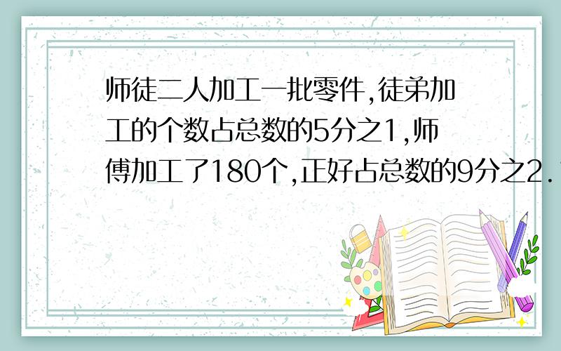 师徒二人加工一批零件,徒弟加工的个数占总数的5分之1,师傅加工了180个,正好占总数的9分之2.1.徒弟加工了多少个零件?2.这批零件加工完了吗?解方程,