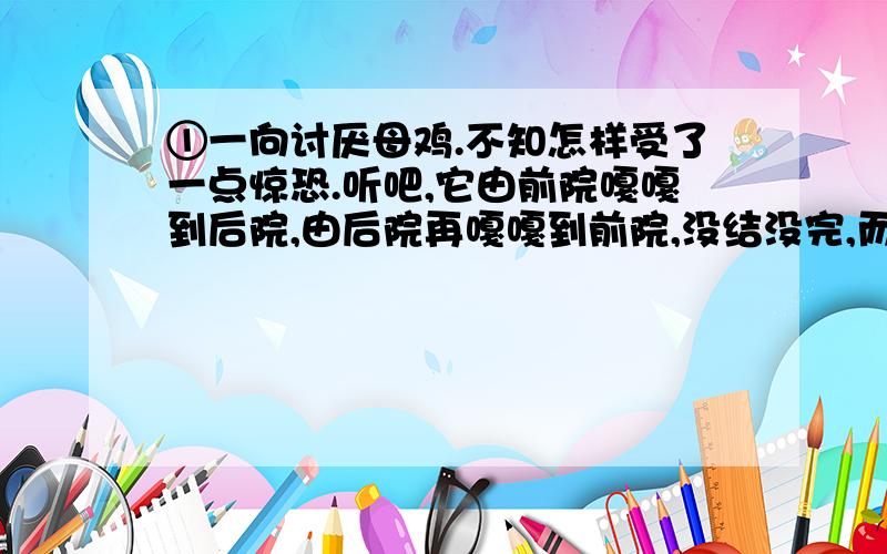 ①一向讨厌母鸡.不知怎样受了一点惊恐.听吧,它由前院嘎嘎到后院,由后院再嘎嘎到前院,没结没完,而并没有什么理由；讨厌!有的时候,它不这样乱叫,可是细声细气的,有什么心事似的,颤颤微