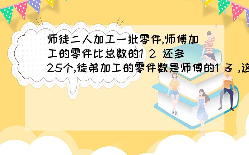 师徒二人加工一批零件,师傅加工的零件比总数的1 2 还多25个,徒弟加工的零件数是师傅的1 3 ,这批零件共为什么?