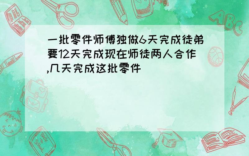 一批零件师傅独做6天完成徒弟要12天完成现在师徒两人合作,几天完成这批零件