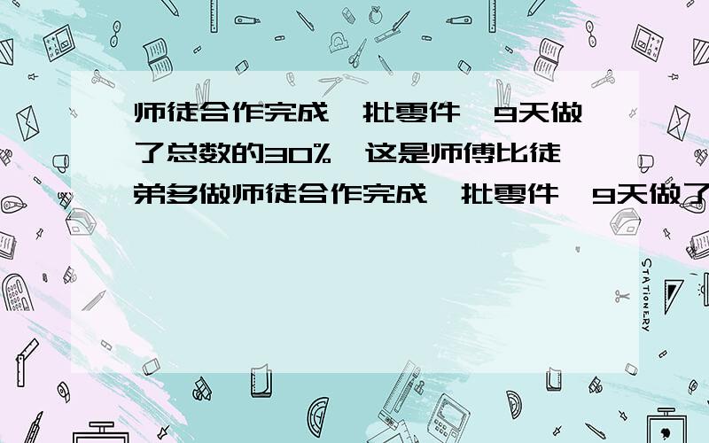 师徒合作完成一批零件,9天做了总数的30%,这是师傅比徒弟多做师徒合作完成一批零件,9天做了总数的30%,这时师傅比徒弟多做72个零件,这批零件如果都由师傅单独做需40天,这批零件共多少个