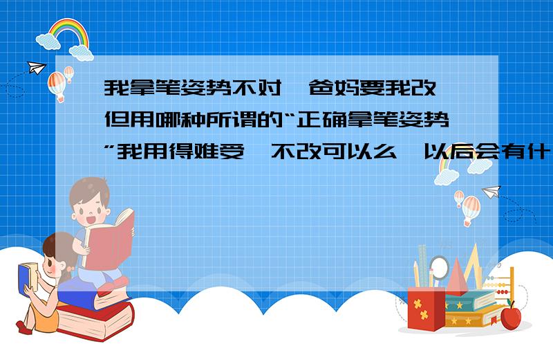 我拿笔姿势不对,爸妈要我改,但用哪种所谓的“正确拿笔姿势”我用得难受,不改可以么,以后会有什么影响么?额,顺便说一句,我写字速度很快的,全班数一数二~