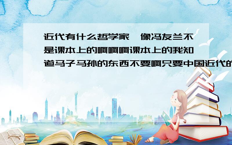 近代有什么哲学家,像冯友兰不是课本上的啊啊啊课本上的我知道马子马孙的东西不要啊只要中国近代的