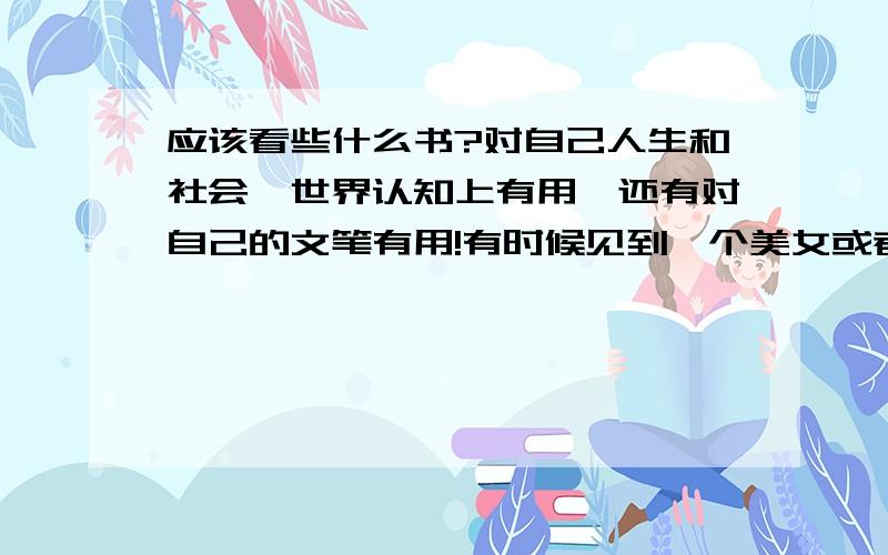 应该看些什么书?对自己人生和社会、世界认知上有用,还有对自己的文笔有用!有时候见到一个美女或者某件事物,想用文字去表达,可又表达不出来（感觉脑子没东西）,知识词句很匮乏,以前也