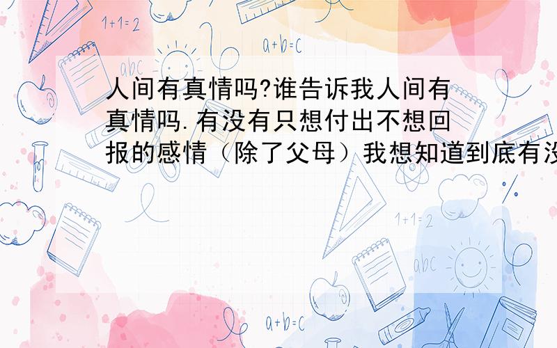 人间有真情吗?谁告诉我人间有真情吗.有没有只想付出不想回报的感情（除了父母）我想知道到底有没有真真正正的刻骨铭心的感情,大家不要说电视和小说中的,那都是编的要实际生活中啊.