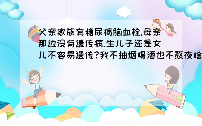 父亲家族有糖尿病脑血栓,母亲那边没有遗传病.生儿子还是女儿不容易遗传?我不抽烟喝酒也不熬夜啥的~我只是希望能从我这一代或者我的下一代把家族遗传病给切断.不想把痛苦带给后辈~请