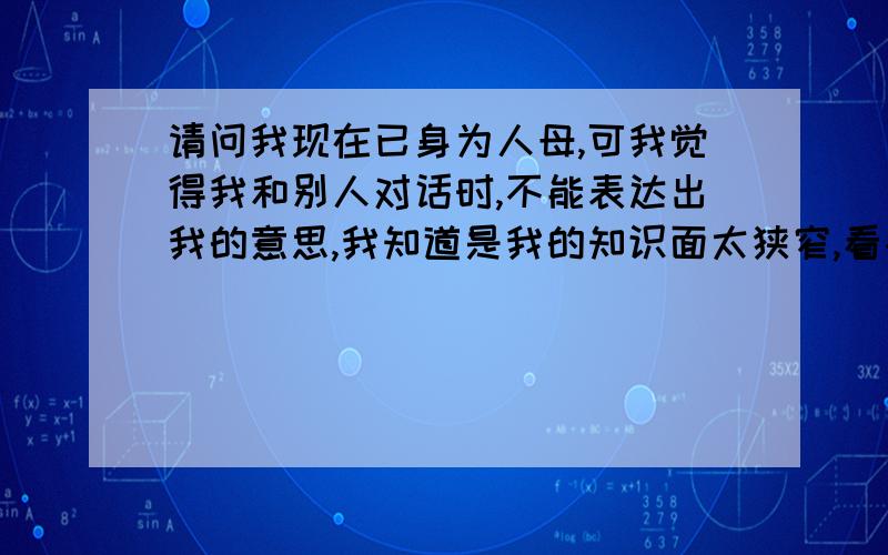 请问我现在已身为人母,可我觉得我和别人对话时,不能表达出我的意思,我知道是我的知识面太狭窄,看书少主要是我不知道该看什么样的书,才能增加我的词汇量,才能说句完整的话呢?表达出我