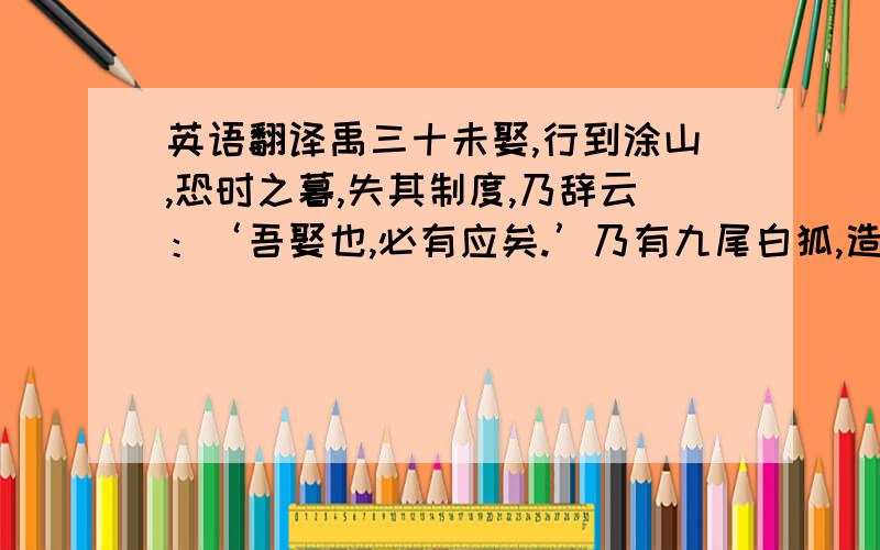 英语翻译禹三十未娶,行到涂山,恐时之暮,失其制度,乃辞云：‘吾娶也,必有应矣.’乃有九尾白狐,造於禹.禹曰：‘白者吾之服也,其九尾者王之证也.涂山之歌曰：“绥绥白狐,九尾庞庞；我家