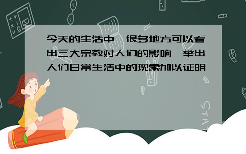 今天的生活中,很多地方可以看出三大宗教对人们的影响,举出人们日常生活中的现象加以证明