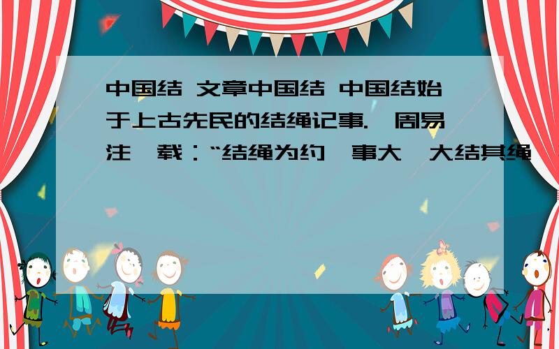 中国结 文章中国结 中国结始于上古先民的结绳记事.《周易注》载：“结绳为约,事大,大结其绳,事小,小结其绳.”可见,在远古的华夏土地,“结”就被先民们赋予了契和约的法律表意功能和记