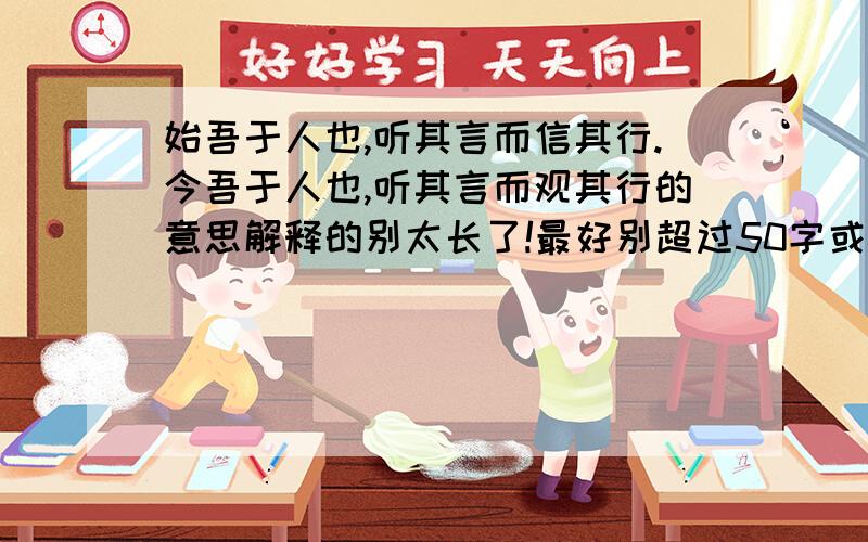 始吾于人也,听其言而信其行.今吾于人也,听其言而观其行的意思解释的别太长了!最好别超过50字或60字!