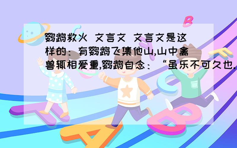 鹦鹉救火 文言文 文言文是这样的：有鹦鹉飞集他山,山中禽兽辄相爱重,鹦鹉自念：“虽乐不可久也.”便去.后数日,山中大火.鹦鹉遥见,便入水濡羽,飞而洒之.天神曰：“汝虽有志意,何足云也.