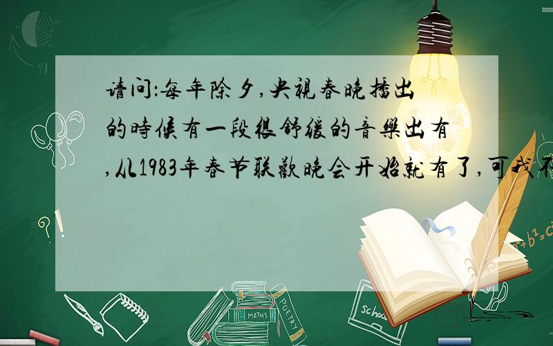 请问：每年除夕,央视春晚播出的时候有一段很舒缓的音乐出有,从1983年春节联欢晚会开始就有了,可我不知道这首曲子的名字?你们看看百度视频,1983年开始的音乐就知道了,很好听,很温暖,可就