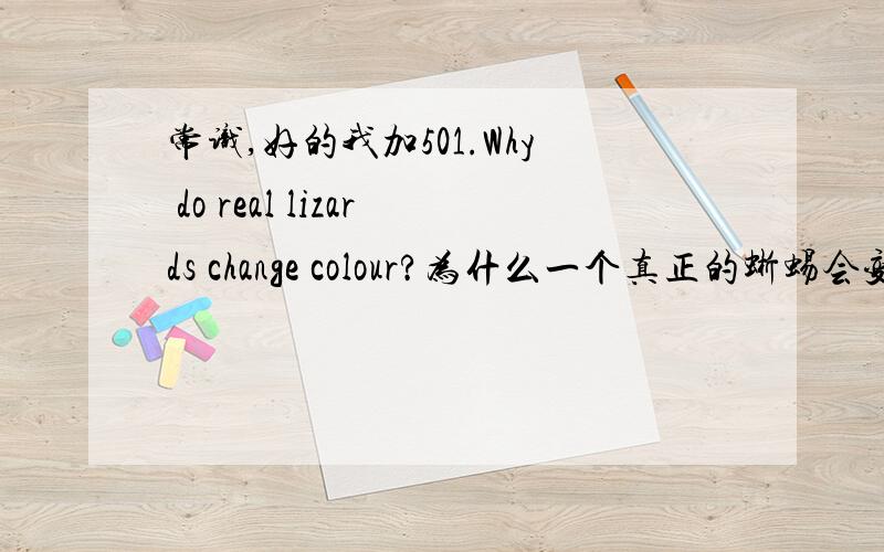 常识,好的我加501.Why do real lizards change colour?为什么一个真正的蜥蜴会变色?2.Why do real lizards have big eyes?为什么一个真正的蜥蜴有很大的眼睛?请楼下的务必用英语回答,答的时候标好序号!好的我