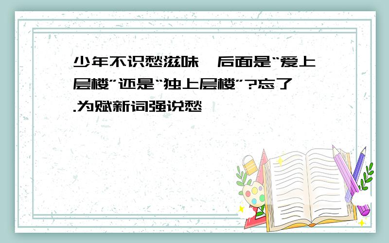 少年不识愁滋味,后面是“爱上层楼”还是“独上层楼”?忘了.为赋新词强说愁